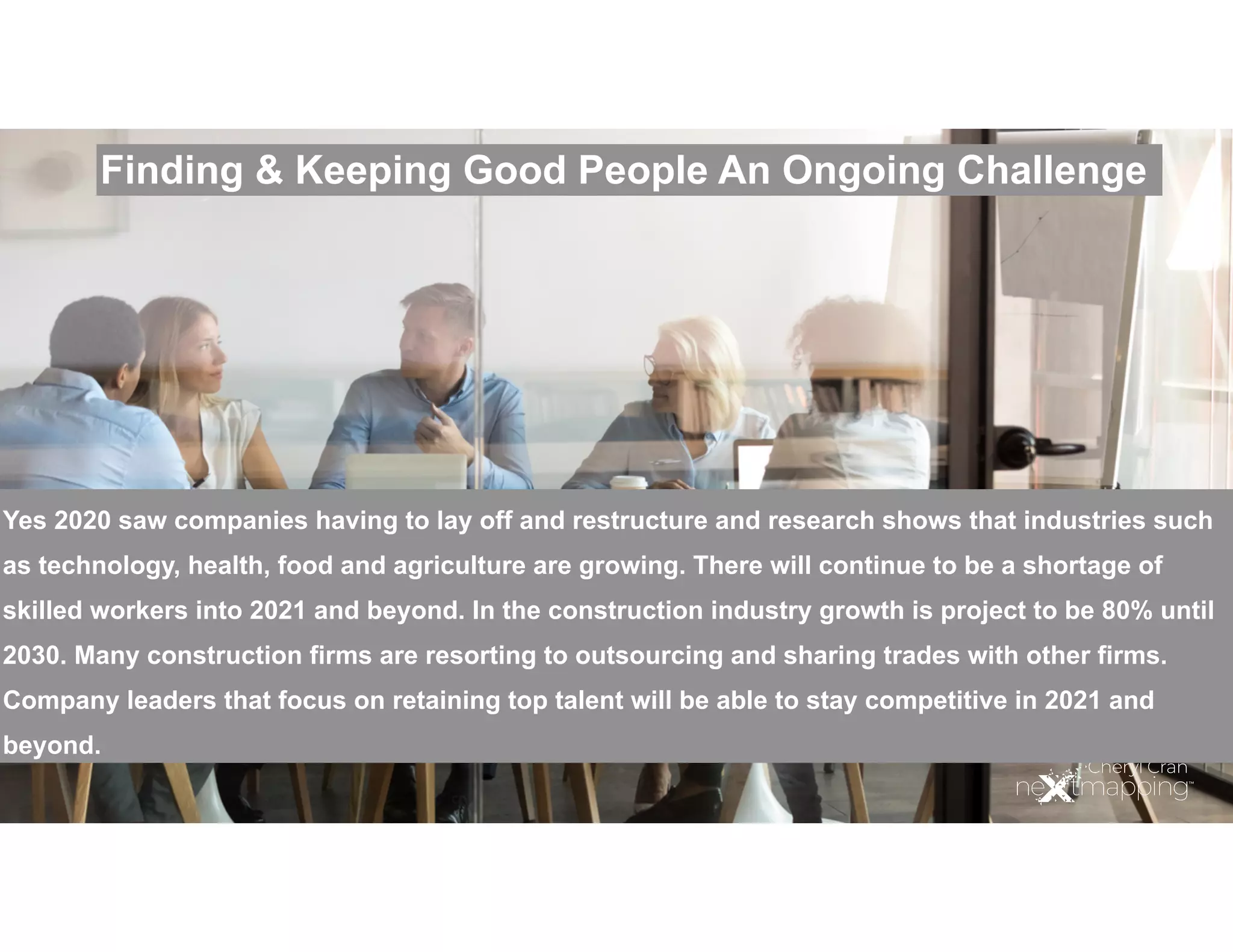 Finding & Keeping Good People An Ongoing Challenge
Yes 2020 saw companies having to lay off and restructure and research shows that industries such
as technology, health, food and agriculture are growing. There will continue to be a shortage of
skilled workers into 2021 and beyond. In the construction industry growth is project to be 80% until
2030. Many construction firms are resorting to outsourcing and sharing trades with other firms.
Company leaders that focus on retaining top talent will be able to stay competitive in 2021 and
beyond.
 