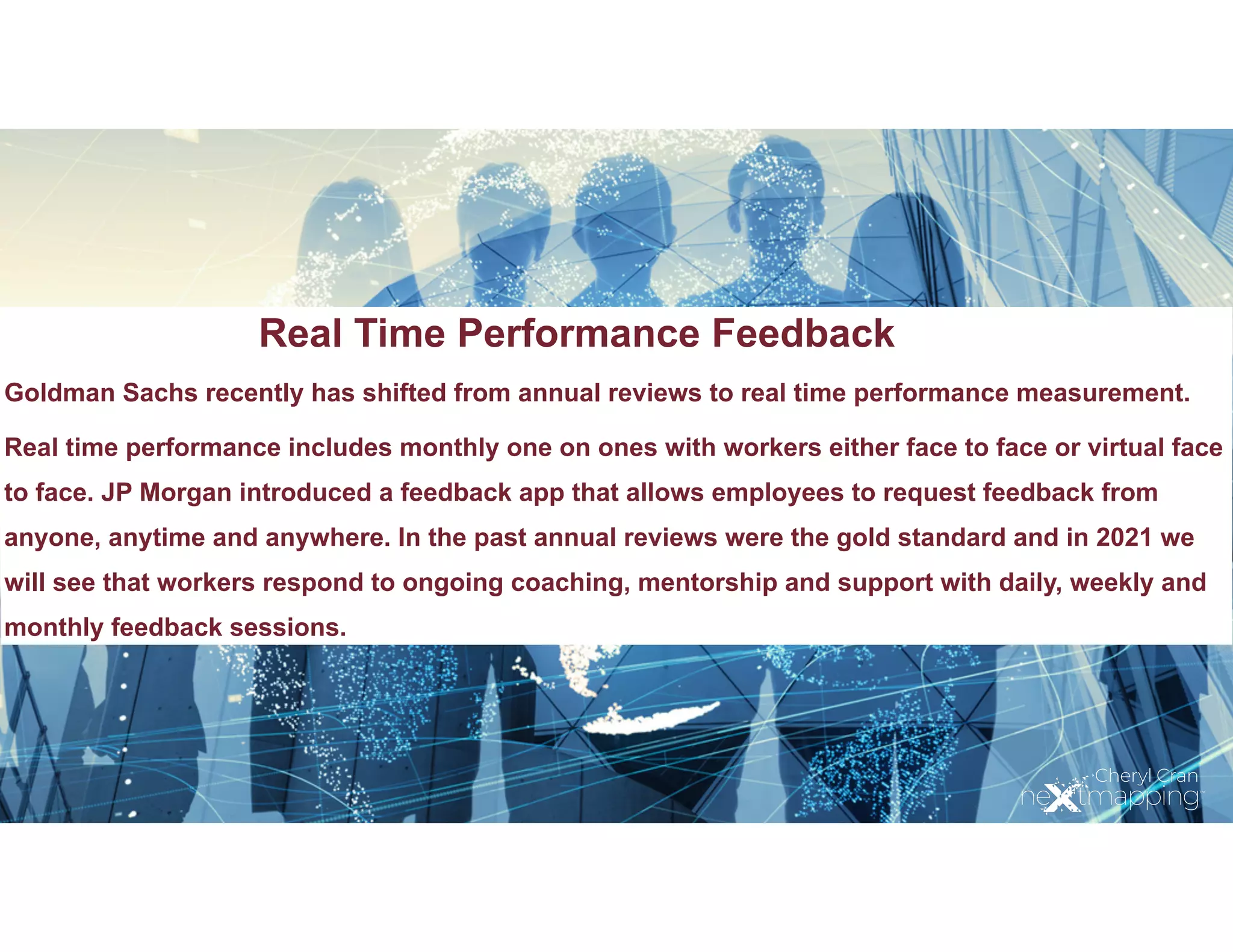 Real Time Performance Feedback
Goldman Sachs recently has shifted from annual reviews to real time performance measurement.
Real time performance includes monthly one on ones with workers either face to face or virtual face
to face. JP Morgan introduced a feedback app that allows employees to request feedback from
anyone, anytime and anywhere. In the past annual reviews were the gold standard and in 2021 we
will see that workers respond to ongoing coaching, mentorship and support with daily, weekly and
monthly feedback sessions.
 