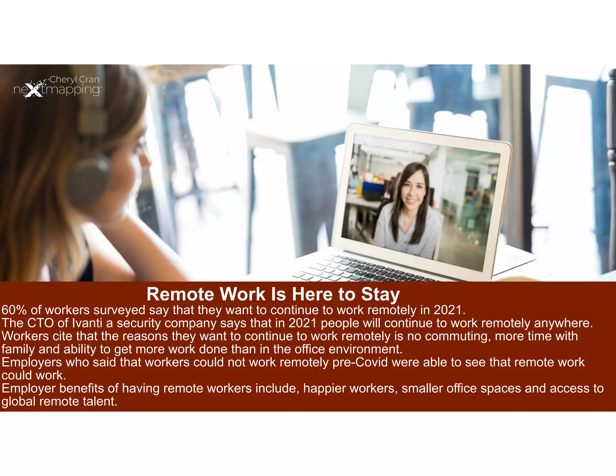 Remote Work Is Here to Stay
60% of workers surveyed say that they want to continue to work remotely in 2021.
The CTO of Ivanti a security company says that in 2021 people will continue to work remotely anywhere.
Workers cite that the reasons they want to continue to work remotely is no commuting, more time with
family and ability to get more work done than in the office environment.
Employers who said that workers could not work remotely pre-Covid were able to see that remote work
could work.


Employer benefits of having remote workers include, happier workers, smaller office spaces and access to
global remote talent.


 