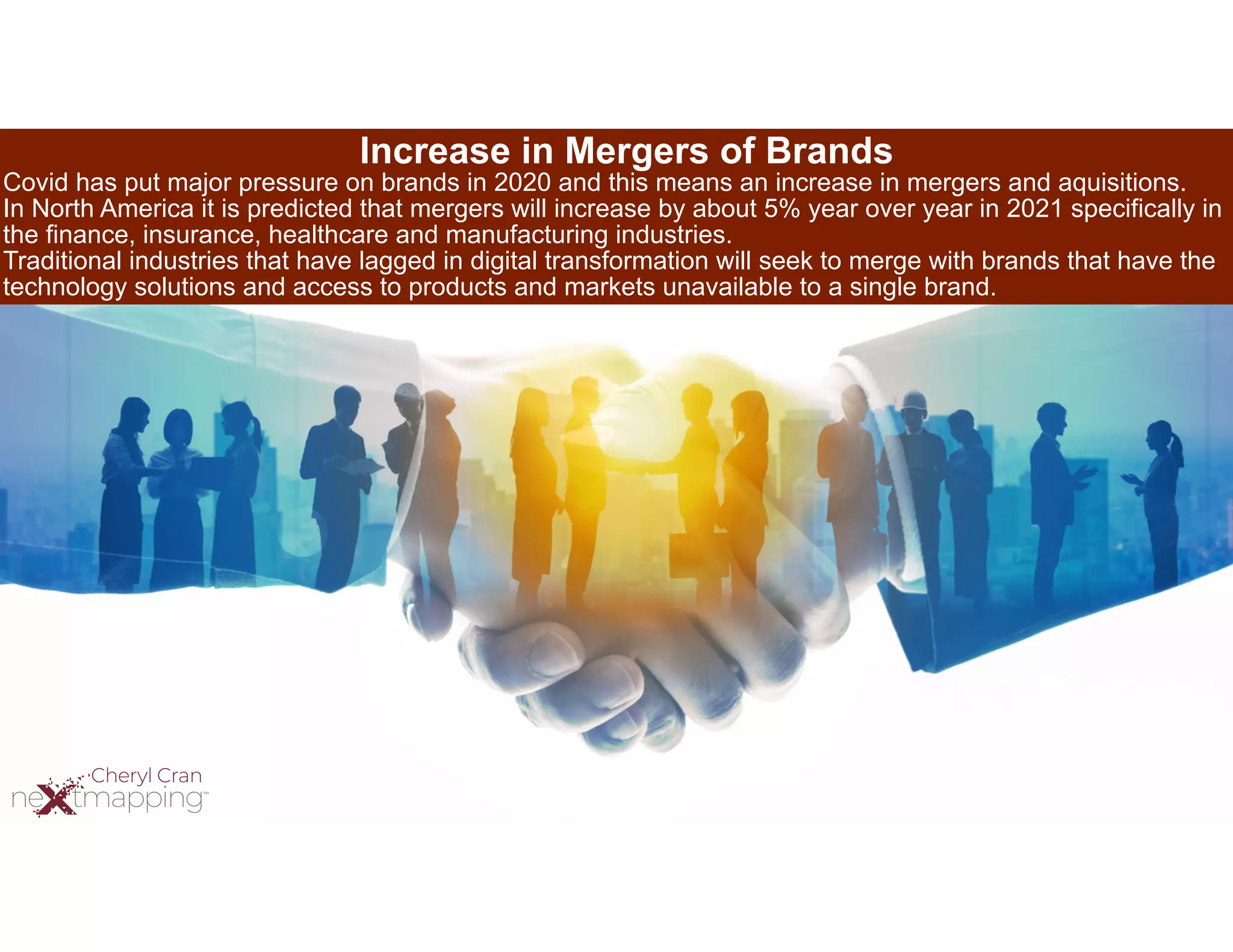 Increase in Mergers of Brands
Covid has put major pressure on brands in 2020 and this means an increase in mergers and aquisitions.
In North America it is predicted that mergers will increase by about 5% year over year in 2021 specifically in
the finance, insurance, healthcare and manufacturing industries.
Traditional industries that have lagged in digital transformation will seek to merge with brands that have the
technology solutions and access to products and markets unavailable to a single brand.
 