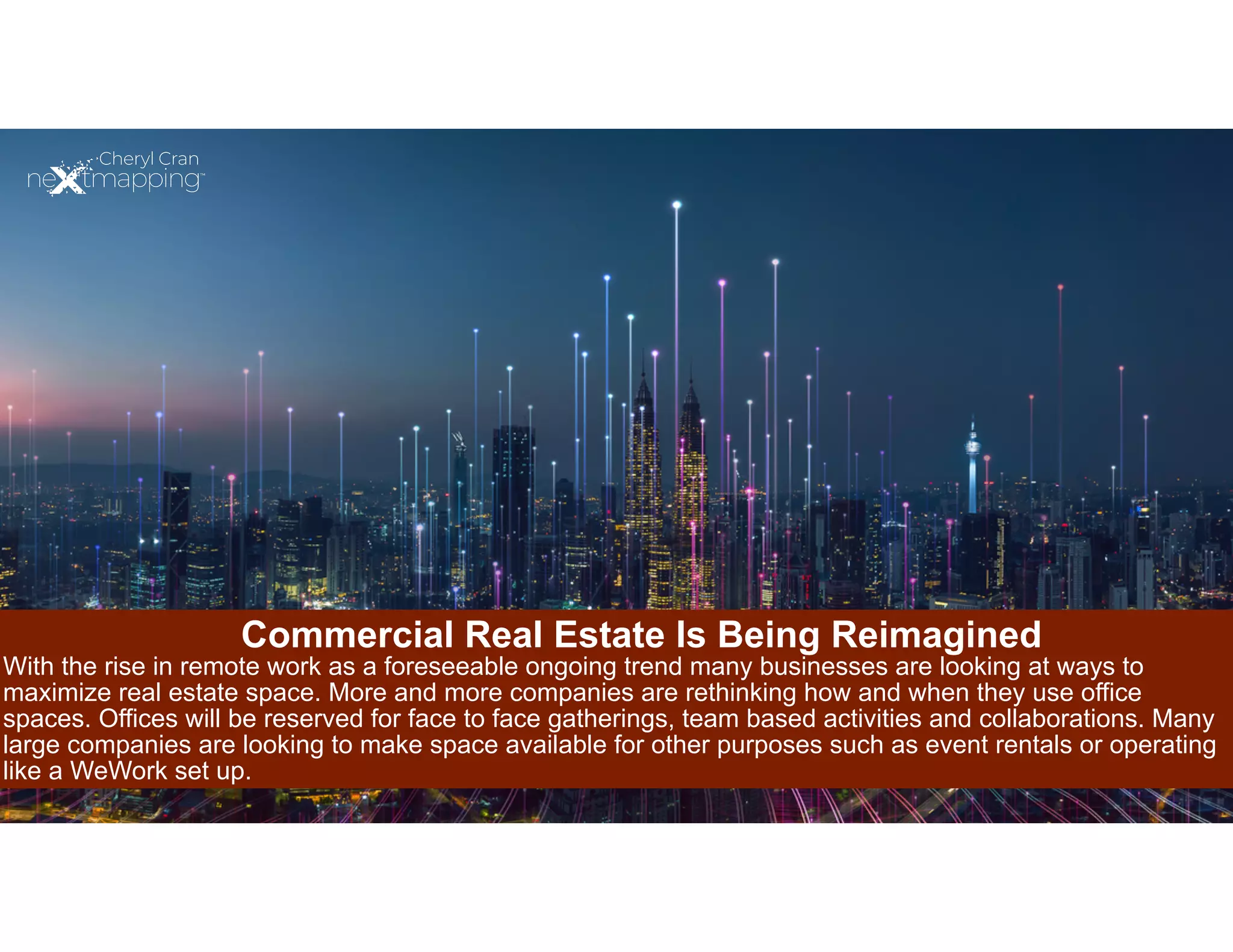 Commercial Real Estate Is Being Reimagined
With the rise in remote work as a foreseeable ongoing trend many businesses are looking at ways to
maximize real estate space. More and more companies are rethinking how and when they use office
spaces. Offices will be reserved for face to face gatherings, team based activities and collaborations. Many
large companies are looking to make space available for other purposes such as event rentals or operating
like a WeWork set up.
 