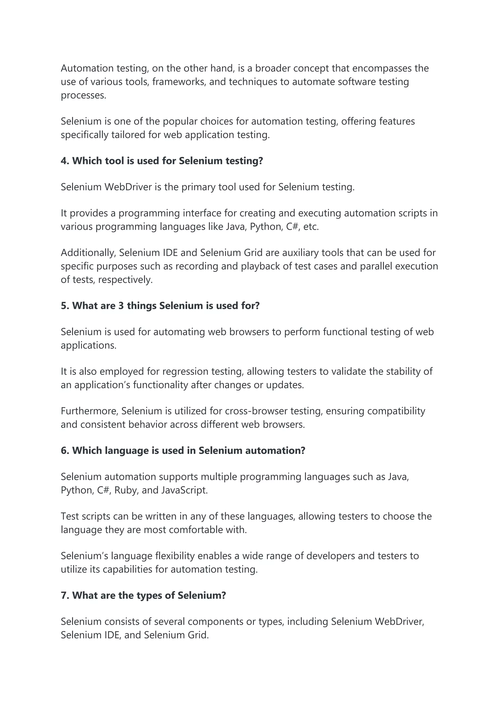 Automation testing, on the other hand, is a broader concept that encompasses the
use of various tools, frameworks, and techniques to automate software testing
processes.
Selenium is one of the popular choices for automation testing, offering features
specifically tailored for web application testing.
4. Which tool is used for Selenium testing?
Selenium WebDriver is the primary tool used for Selenium testing.
It provides a programming interface for creating and executing automation scripts in
various programming languages like Java, Python, C#, etc.
Additionally, Selenium IDE and Selenium Grid are auxiliary tools that can be used for
specific purposes such as recording and playback of test cases and parallel execution
of tests, respectively.
5. What are 3 things Selenium is used for?
Selenium is used for automating web browsers to perform functional testing of web
applications.
It is also employed for regression testing, allowing testers to validate the stability of
an application’s functionality after changes or updates.
Furthermore, Selenium is utilized for cross-browser testing, ensuring compatibility
and consistent behavior across different web browsers.
6. Which language is used in Selenium automation?
Selenium automation supports multiple programming languages such as Java,
Python, C#, Ruby, and JavaScript.
Test scripts can be written in any of these languages, allowing testers to choose the
language they are most comfortable with.
Selenium’s language flexibility enables a wide range of developers and testers to
utilize its capabilities for automation testing.
7. What are the types of Selenium?
Selenium consists of several components or types, including Selenium WebDriver,
Selenium IDE, and Selenium Grid.
 