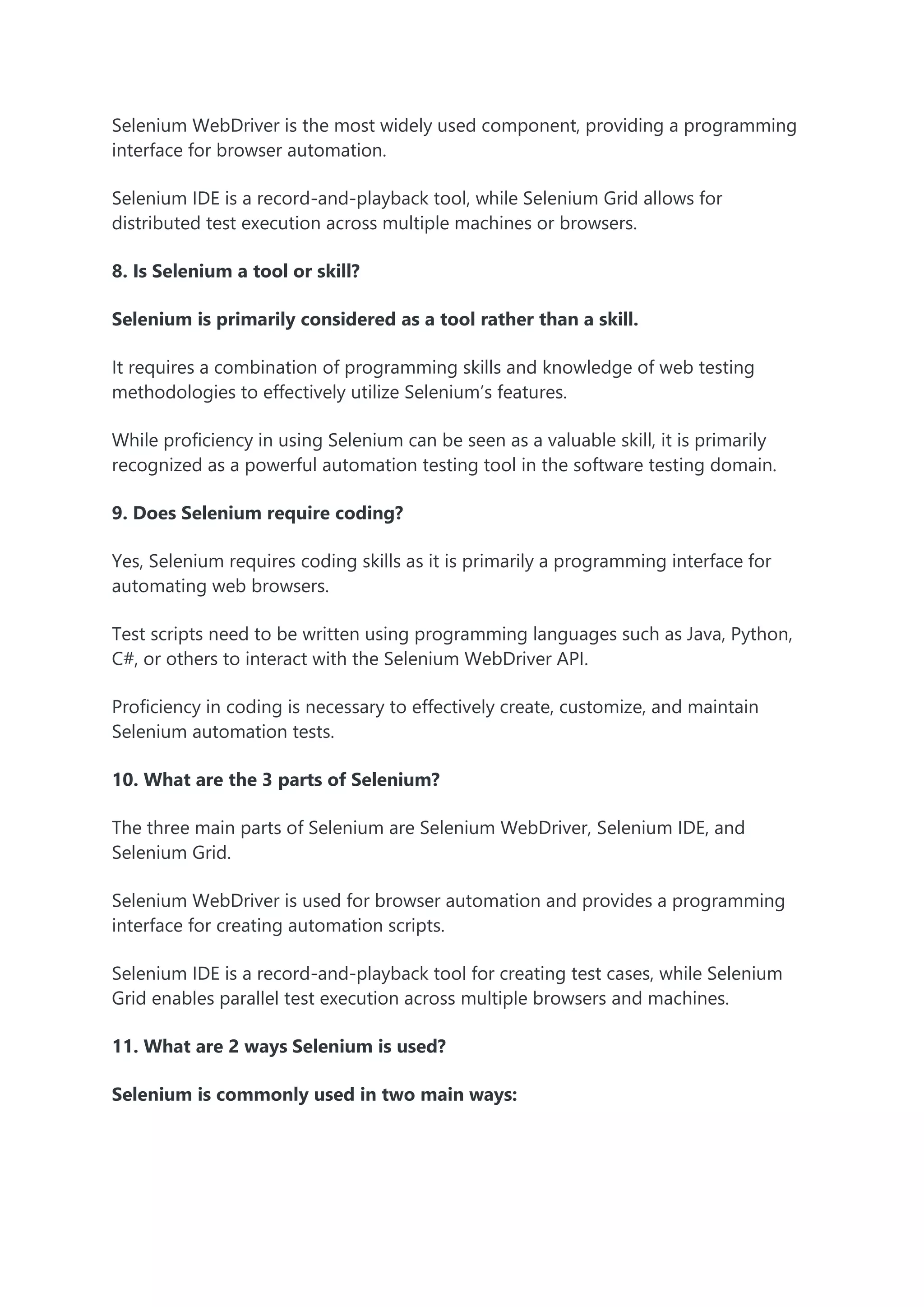 Selenium WebDriver is the most widely used component, providing a programming
interface for browser automation.
Selenium IDE is a record-and-playback tool, while Selenium Grid allows for
distributed test execution across multiple machines or browsers.
8. Is Selenium a tool or skill?
Selenium is primarily considered as a tool rather than a skill.
It requires a combination of programming skills and knowledge of web testing
methodologies to effectively utilize Selenium’s features.
While proficiency in using Selenium can be seen as a valuable skill, it is primarily
recognized as a powerful automation testing tool in the software testing domain.
9. Does Selenium require coding?
Yes, Selenium requires coding skills as it is primarily a programming interface for
automating web browsers.
Test scripts need to be written using programming languages such as Java, Python,
C#, or others to interact with the Selenium WebDriver API.
Proficiency in coding is necessary to effectively create, customize, and maintain
Selenium automation tests.
10. What are the 3 parts of Selenium?
The three main parts of Selenium are Selenium WebDriver, Selenium IDE, and
Selenium Grid.
Selenium WebDriver is used for browser automation and provides a programming
interface for creating automation scripts.
Selenium IDE is a record-and-playback tool for creating test cases, while Selenium
Grid enables parallel test execution across multiple browsers and machines.
11. What are 2 ways Selenium is used?
Selenium is commonly used in two main ways:
 