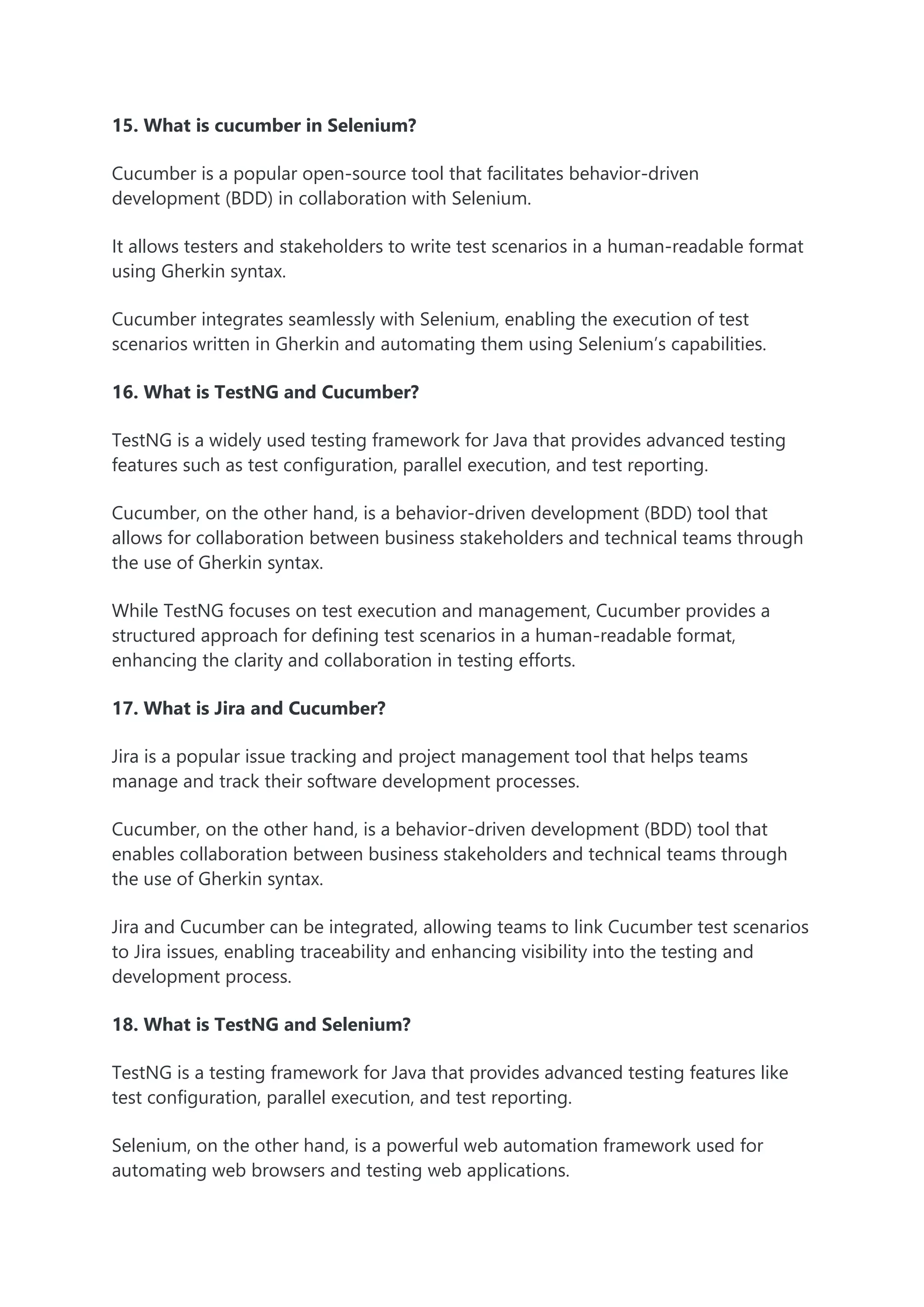 15. What is cucumber in Selenium?
Cucumber is a popular open-source tool that facilitates behavior-driven
development (BDD) in collaboration with Selenium.
It allows testers and stakeholders to write test scenarios in a human-readable format
using Gherkin syntax.
Cucumber integrates seamlessly with Selenium, enabling the execution of test
scenarios written in Gherkin and automating them using Selenium’s capabilities.
16. What is TestNG and Cucumber?
TestNG is a widely used testing framework for Java that provides advanced testing
features such as test configuration, parallel execution, and test reporting.
Cucumber, on the other hand, is a behavior-driven development (BDD) tool that
allows for collaboration between business stakeholders and technical teams through
the use of Gherkin syntax.
While TestNG focuses on test execution and management, Cucumber provides a
structured approach for defining test scenarios in a human-readable format,
enhancing the clarity and collaboration in testing efforts.
17. What is Jira and Cucumber?
Jira is a popular issue tracking and project management tool that helps teams
manage and track their software development processes.
Cucumber, on the other hand, is a behavior-driven development (BDD) tool that
enables collaboration between business stakeholders and technical teams through
the use of Gherkin syntax.
Jira and Cucumber can be integrated, allowing teams to link Cucumber test scenarios
to Jira issues, enabling traceability and enhancing visibility into the testing and
development process.
18. What is TestNG and Selenium?
TestNG is a testing framework for Java that provides advanced testing features like
test configuration, parallel execution, and test reporting.
Selenium, on the other hand, is a powerful web automation framework used for
automating web browsers and testing web applications.
 
