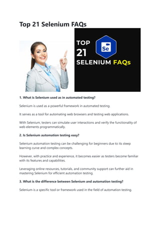 Top 21 Selenium FAQs
1. What is Selenium used as in automated testing?
Selenium is used as a powerful framework in automated testing.
It serves as a tool for automating web browsers and testing web applications.
With Selenium, testers can simulate user interactions and verify the functionality of
web elements programmatically.
2. Is Selenium automation testing easy?
Selenium automation testing can be challenging for beginners due to its steep
learning curve and complex concepts.
However, with practice and experience, it becomes easier as testers become familiar
with its features and capabilities.
Leveraging online resources, tutorials, and community support can further aid in
mastering Selenium for efficient automation testing.
3. What is the difference between Selenium and automation testing?
Selenium is a specific tool or framework used in the field of automation testing.
 