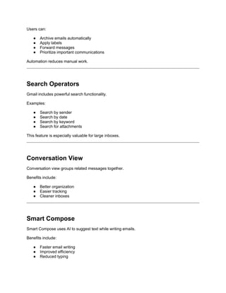 Users can:
● Archive emails automatically
● Apply labels
● Forward messages
● Prioritize important communications
Automation reduces manual work.
Search Operators
Gmail includes powerful search functionality.
Examples:
● Search by sender
● Search by date
● Search by keyword
● Search for attachments
This feature is especially valuable for large inboxes.
Conversation View
Conversation view groups related messages together.
Benefits include:
● Better organization
● Easier tracking
● Cleaner inboxes
Smart Compose
Smart Compose uses AI to suggest text while writing emails.
Benefits include:
● Faster email writing
● Improved efficiency
● Reduced typing
 