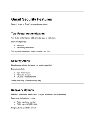 Gmail Security Features
Security is one of Gmail's strongest advantages.
Two-Factor Authentication
Two-factor authentication adds an extra layer of protection.
Users must provide:
1. Password
2. Secondary verification
This significantly reduces unauthorized access risks.
Security Alerts
Google automatically alerts users to suspicious activity.
Examples include:
● New device logins
● Password changes
● Unusual access attempts
These alerts help users respond quickly.
Recovery Options
Recovery information allows users to regain account access if necessary.
Recommended settings include:
● Recovery phone numbers
● Recovery email addresses
Keeping these updated is critical.
 