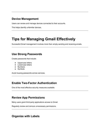 Device Management
Users can review and manage devices connected to their accounts.
This helps identify unfamiliar devices.
Tips for Managing Gmail Effectively
Successful Gmail management involves more than simply sending and receiving emails.
Use Strong Passwords
Create passwords that include:
● Uppercase letters
● Lowercase letters
● Numbers
● Symbols
Avoid reusing passwords across services.
Enable Two-Factor Authentication
One of the most effective security measures available.
Review App Permissions
Many users grant third-party applications access to Gmail.
Regularly review and remove unnecessary permissions.
Organize with Labels
 