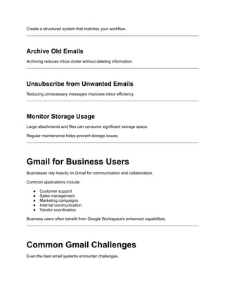 Create a structured system that matches your workflow.
Archive Old Emails
Archiving reduces inbox clutter without deleting information.
Unsubscribe from Unwanted Emails
Reducing unnecessary messages improves inbox efficiency.
Monitor Storage Usage
Large attachments and files can consume significant storage space.
Regular maintenance helps prevent storage issues.
Gmail for Business Users
Businesses rely heavily on Gmail for communication and collaboration.
Common applications include:
● Customer support
● Sales management
● Marketing campaigns
● Internal communication
● Vendor coordination
Business users often benefit from Google Workspace's enhanced capabilities.
Common Gmail Challenges
Even the best email systems encounter challenges.
 