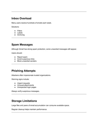 Inbox Overload
Many users receive hundreds of emails each week.
Solutions:
● Filters
● Labels
● Archiving
Spam Messages
Although Gmail has strong spam protection, some unwanted messages still appear.
Users should:
● Report spam
● Avoid suspicious links
● Block unwanted senders
Phishing Attempts
Attackers often impersonate trusted organizations.
Warning signs include:
● Urgent requests
● Unusual attachments
● Unexpected login pages
Always verify suspicious messages.
Storage Limitations
Large files and years of email accumulation can consume available space.
Regular cleanup helps maintain performance.
 