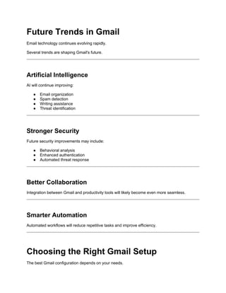 Future Trends in Gmail
Email technology continues evolving rapidly.
Several trends are shaping Gmail's future.
Artificial Intelligence
AI will continue improving:
● Email organization
● Spam detection
● Writing assistance
● Threat identification
Stronger Security
Future security improvements may include:
● Behavioral analysis
● Enhanced authentication
● Automated threat response
Better Collaboration
Integration between Gmail and productivity tools will likely become even more seamless.
Smarter Automation
Automated workflows will reduce repetitive tasks and improve efficiency.
Choosing the Right Gmail Setup
The best Gmail configuration depends on your needs.
 
