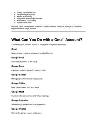 ● Strong security features
● Large storage capacity
● Mobile accessibility
● Integration with Google services
● Fast search functionality
● Collaboration tools
Because Gmail connects with numerous Google products, users can manage much of their
digital life from a single account.
What Can You Do with a Gmail Account?
A Gmail account provides access to a complete ecosystem of services.
Gmail
Send, receive, organize, and search emails efficiently.
Google Drive
Store and share files in the cloud.
Google Docs
Create and collaborate on documents online.
Google Sheets
Manage spreadsheets and data projects.
Google Slides
Build presentations from any device.
Google Meet
Conduct video conferences and virtual meetings.
Google Calendar
Schedule appointments and manage events.
Google Photos
Store and organize images and videos.
 