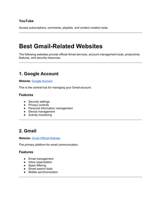 YouTube
Access subscriptions, comments, playlists, and content creation tools.
Best Gmail-Related Websites
The following websites provide official Gmail services, account management tools, productivity
features, and security resources.
1. Google Account
Website: Google Account
This is the central hub for managing your Gmail account.
Features
● Security settings
● Privacy controls
● Personal information management
● Device management
● Activity monitoring
2. Gmail
Website: Gmail Official Website
The primary platform for email communication.
Features
● Email management
● Inbox organization
● Spam filtering
● Smart search tools
● Mobile synchronization
 