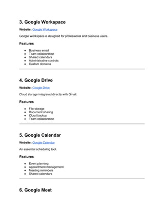 3. Google Workspace
Website: Google Workspace
Google Workspace is designed for professional and business users.
Features
● Business email
● Team collaboration
● Shared calendars
● Administrative controls
● Custom domains
4. Google Drive
Website: Google Drive
Cloud storage integrated directly with Gmail.
Features
● File storage
● Document sharing
● Cloud backup
● Team collaboration
5. Google Calendar
Website: Google Calendar
An essential scheduling tool.
Features
● Event planning
● Appointment management
● Meeting reminders
● Shared calendars
6. Google Meet
 