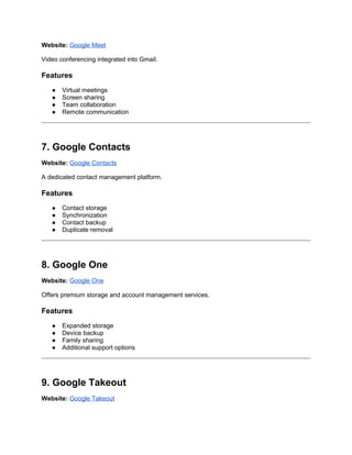Website: Google Meet
Video conferencing integrated into Gmail.
Features
● Virtual meetings
● Screen sharing
● Team collaboration
● Remote communication
7. Google Contacts
Website: Google Contacts
A dedicated contact management platform.
Features
● Contact storage
● Synchronization
● Contact backup
● Duplicate removal
8. Google One
Website: Google One
Offers premium storage and account management services.
Features
● Expanded storage
● Device backup
● Family sharing
● Additional support options
9. Google Takeout
Website: Google Takeout
 