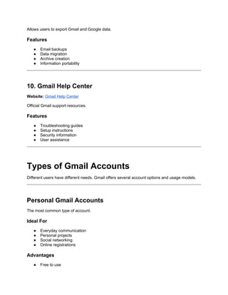 Allows users to export Gmail and Google data.
Features
● Email backups
● Data migration
● Archive creation
● Information portability
10. Gmail Help Center
Website: Gmail Help Center
Official Gmail support resources.
Features
● Troubleshooting guides
● Setup instructions
● Security information
● User assistance
Types of Gmail Accounts
Different users have different needs. Gmail offers several account options and usage models.
Personal Gmail Accounts
The most common type of account.
Ideal For
● Everyday communication
● Personal projects
● Social networking
● Online registrations
Advantages
● Free to use
 