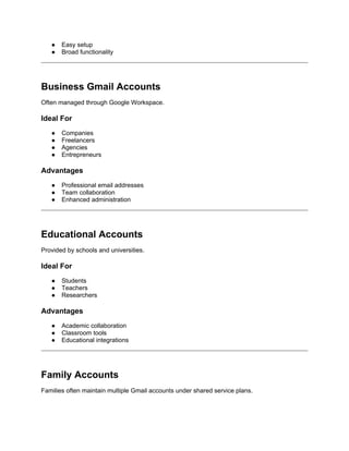 ● Easy setup
● Broad functionality
Business Gmail Accounts
Often managed through Google Workspace.
Ideal For
● Companies
● Freelancers
● Agencies
● Entrepreneurs
Advantages
● Professional email addresses
● Team collaboration
● Enhanced administration
Educational Accounts
Provided by schools and universities.
Ideal For
● Students
● Teachers
● Researchers
Advantages
● Academic collaboration
● Classroom tools
● Educational integrations
Family Accounts
Families often maintain multiple Gmail accounts under shared service plans.
 