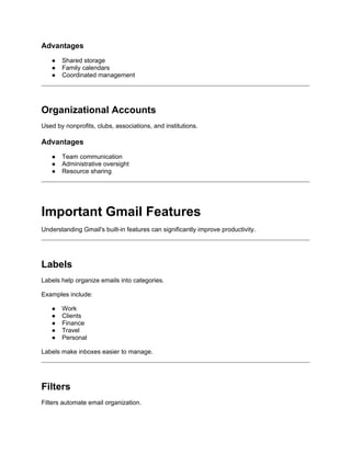 Advantages
● Shared storage
● Family calendars
● Coordinated management
Organizational Accounts
Used by nonprofits, clubs, associations, and institutions.
Advantages
● Team communication
● Administrative oversight
● Resource sharing
Important Gmail Features
Understanding Gmail's built-in features can significantly improve productivity.
Labels
Labels help organize emails into categories.
Examples include:
● Work
● Clients
● Finance
● Travel
● Personal
Labels make inboxes easier to manage.
Filters
Filters automate email organization.
 