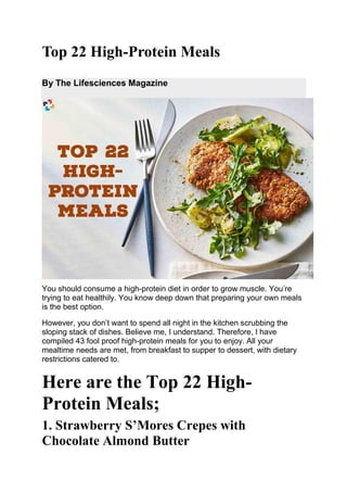 Top 22 High-Protein Meals
By The Lifesciences Magazine
You should consume a high-protein diet in order to grow muscle. You’re
trying to eat healthily. You know deep down that preparing your own meals
is the best option.
However, you don’t want to spend all night in the kitchen scrubbing the
sloping stack of dishes. Believe me, I understand. Therefore, I have
compiled 43 fool proof high-protein meals for you to enjoy. All your
mealtime needs are met, from breakfast to supper to dessert, with dietary
restrictions catered to.
Here are the Top 22 High-
Protein Meals;
1. Strawberry S’Mores Crepes with
Chocolate Almond Butter
 