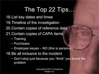 Copyrighted 2013, Compliance
Insight, Inc.
The Top 22 Tips…
18.List key dates and times
19.Timeline of the investigation
20.Contain copies of reference data
21.Contain copies of CAPA items
– Training
– Purchases
– Employee issues – NO (this is personal)
18.Be all inclusive to the incident
– Don’t stop just because you “think” you found the
problem
 