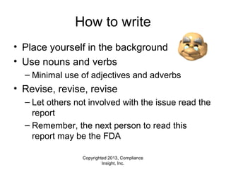 Copyrighted 2013, Compliance
Insight, Inc.
How to write
• Place yourself in the background
• Use nouns and verbs
– Minimal use of adjectives and adverbs
• Revise, revise, revise
– Let others not involved with the issue read the
report
– Remember, the next person to read this
report may be the FDA
 