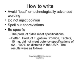 Copyrighted 2013, Compliance
Insight, Inc.
How to write
• Avoid “local” or technologically advanced
wording
• Do not inject opinion
• Spell out abbreviations
• Be specific
– The product didn’t meet specifications.
– Better: Product Fugatium Bromide, Tablets,
10 mg, did not meet potency specifications of
92 – 102% as dictated in the USP. The
results were as follows:
 