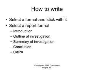 Copyrighted 2013, Compliance
Insight, Inc.
How to write
• Select a format and stick with it
• Select a report format
– Introduction
– Outline of investigation
– Summary of investigation
– Conclusion
– CAPA
 