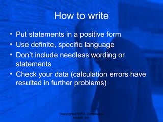 Copyrighted 2013, Compliance
Insight, Inc.
How to write
• Put statements in a positive form
• Use definite, specific language
• Don’t include needless wording or
statements
• Check your data (calculation errors have
resulted in further problems)
 