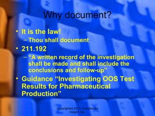 Copyrighted 2013, Compliance
Insight, Inc.
Why document?
• It is the law!
– Thou shall document
• 211.192
– “A written record of the investigation
shall be made and shall include the
conclusions and follow-up”
• Guidance “Investigating OOS Test
Results for Pharmaceutical
Production”
 