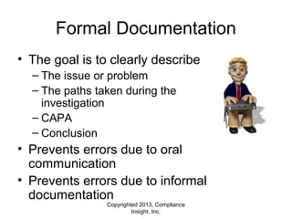 Copyrighted 2013, Compliance
Insight, Inc.
Formal Documentation
• The goal is to clearly describe:
– The issue or problem
– The paths taken during the
investigation
– CAPA
– Conclusion
• Prevents errors due to oral
communication
• Prevents errors due to informal
documentation
 