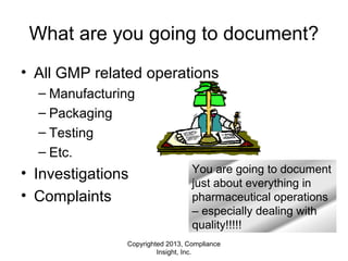Copyrighted 2013, Compliance
Insight, Inc.
What are you going to document?
• All GMP related operations
– Manufacturing
– Packaging
– Testing
– Etc.
• Investigations
• Complaints
You are going to document
just about everything in
pharmaceutical operations
– especially dealing with
quality!!!!!
 