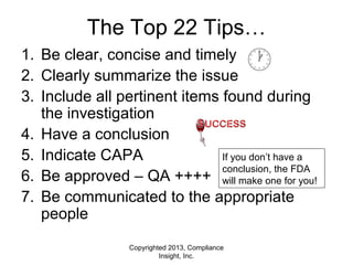 Copyrighted 2013, Compliance
Insight, Inc.
The Top 22 Tips…
1. Be clear, concise and timely
2. Clearly summarize the issue
3. Include all pertinent items found during
the investigation
4. Have a conclusion
5. Indicate CAPA
6. Be approved – QA ++++
7. Be communicated to the appropriate
people
If you don’t have a
conclusion, the FDA
will make one for you!
 
