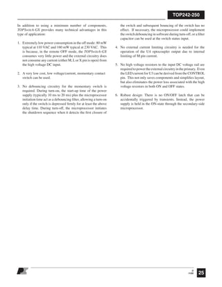 TOP242-250
25
O
11/05
In addition to using a minimum number of components,
TOPSwitch-GX provides many technical advantages in this
type of application:
1. Extremely low power consumption in the off mode: 80 mW
typical at 110 VAC and 160 mW typical at 230 VAC. This
is because, in the remote OFF mode, the TOPSwitch-GX
consumes very little power and the external circuitry does
not consume any current (either M, Lor X pin is open) from
the high voltage DC input.
2. A very low cost, low voltage/current, momentary contact
switch can be used.
3. No debouncing circuitry for the momentary switch is
required. During turn-on, the start-up time of the power
supply (typically 10 ms to 20 ms) plus the microprocessor
initiation time act as a debouncing ﬁlter, allowing a turn-on
only if the switch is depressed ﬁrmly for at least the above
delay time. During turn-off, the microprocessor initiates
the shutdown sequence when it detects the ﬁrst closure of
the switch and subsequent bouncing of the switch has no
effect. If necessary, the microprocessor could implement
the switch debouncing in software during turn-off, or a ﬁlter
capacitor can be used at the switch status input.
4. No external current limiting circuitry is needed for the
operation of the U4 optocoupler output due to internal
limiting of M pin current.
5. No high voltage resistors to the input DC voltage rail are
requiredtopowertheexternalcircuitryintheprimary. Even
the LED current for U3 can be derived from the CONTROL
pin. This not only saves components and simpliﬁes layout,
but also eliminates the power loss associated with the high
voltage resistors in both ON and OFF states.
6. Robust design: There is no ON/OFF latch that can be
accidentally triggered by transients. Instead, the power
supply is held in the ON-state through the secondary-side
microprocessor.
 