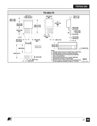 TOP242-250
49
O
11/05
.165 (4.19)
.185 (4.70)
R07C
TO-263-7C
PI-2664-122004
-A-
LD #1
.580 (14.73)
.620 (15.75)
.390 (9.91)
.420 (10.67)
.326 (8.28)
.336 (8.53)
.055 (1.40)
.066 (1.68)
.100 (2.54)
REF
0.68 (1.73)
MIN
.208 (5.28)
Ref.
.024 (0.61)
.034 (0.86)
.225 (5.72)
MIN
.245 (6.22)
MIN
.000 (0.00)
.010 (0.25)
.010 (0.25)
.090 (2.29)
.110 (2.79)
.012 (0.30)
.024 (0.61)
°8-°0
.045 (1.14)
.055 (1.40)
.050 (1.27)
Notes:
1. Package Outline Exclusive of Mold Flash & Metal Burr.
2. Package Outline Inclusive of Plating Thickness.
3. Foot Length Measured at Intercept Point Between
Datum A Lead Surface.
4. Controlling Dimensions are in Inches. Millimeter
Dimensions are shown in Parentheses.
5. Minimum metal to metal spacing at the package body
for the omitted pin locations is .068 in. (1.73 mm).
.004 (0.10)
.315 (8.00)
.128 (3.25)
.038 (0.97)
.050 (1.27)
.380 (9.65)
.638 (16.21)
Solder Pad
Dimensions
 
