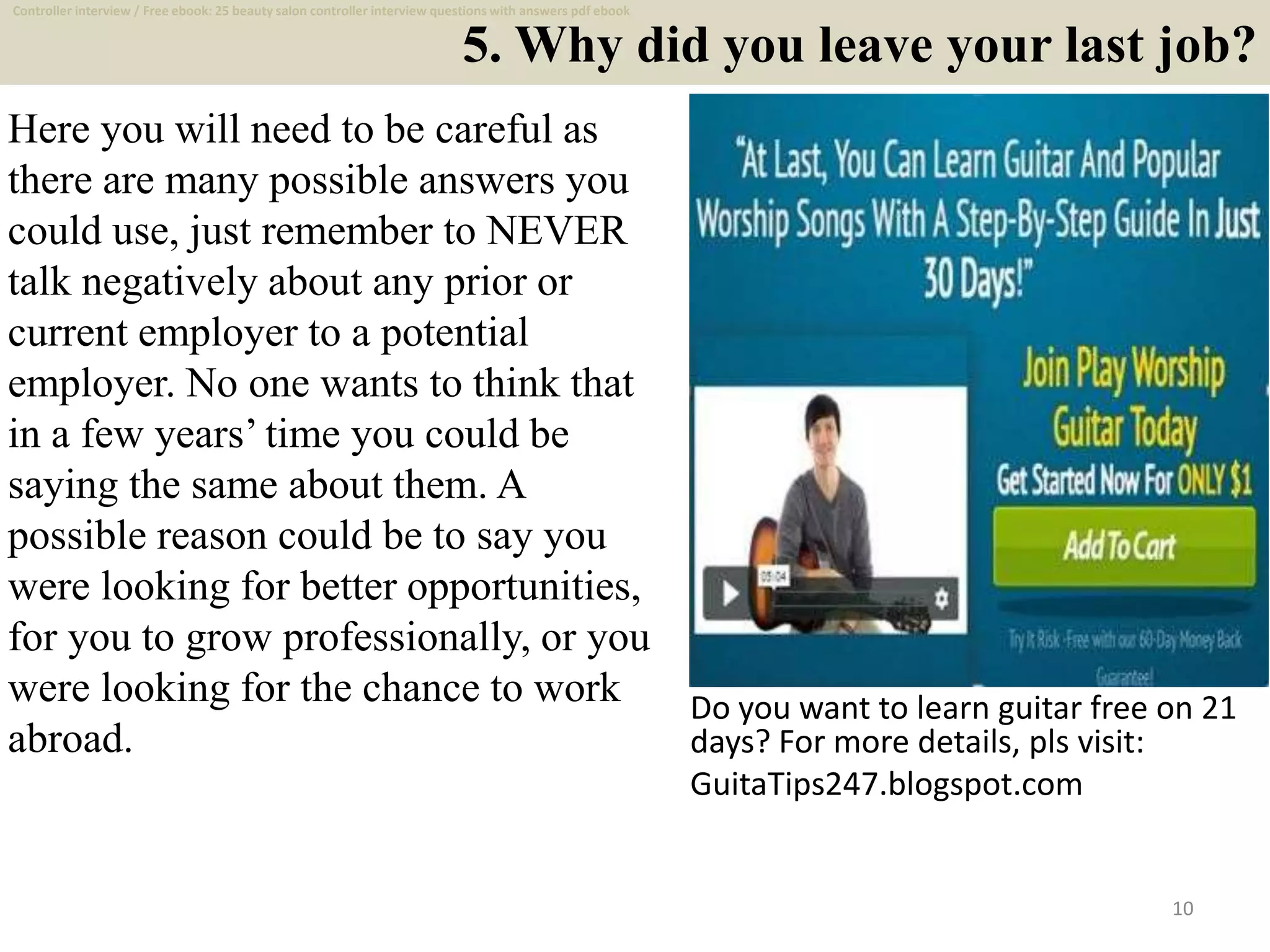 5. Why did you leave your last job?
Here you will need to be careful as
there are many possible answers you
could use, just remember to NEVER
talk negatively about any prior or
current employer to a potential
employer. No one wants to think that
in a few years’ time you could be
saying the same about them. A
possible reason could be to say you
were looking for better opportunities,
for you to grow professionally, or you
were looking for the chance to work
abroad.
10
Do you want to learn guitar free on 21
days? For more details, pls visit:
GuitaTips247.blogspot.com
Controller interview / Free ebook: 25 beauty salon controller interview questions with answers pdf ebook
 