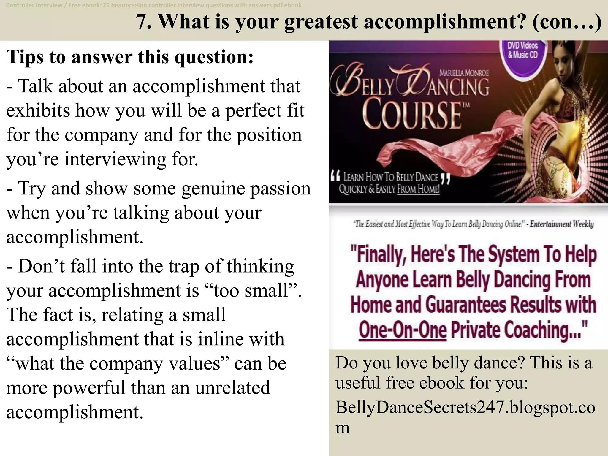 7. What is your greatest accomplishment? (con…)
Tips to answer this question:
- Talk about an accomplishment that
exhibits how you will be a perfect fit
for the company and for the position
you’re interviewing for.
- Try and show some genuine passion
when you’re talking about your
accomplishment.
- Don’t fall into the trap of thinking
your accomplishment is “too small”.
The fact is, relating a small
accomplishment that is inline with
“what the company values” can be
more powerful than an unrelated
accomplishment.
14
Controller interview / Free ebook: 25 beauty salon controller interview questions with answers pdf ebook
Do you love belly dance? This is a
useful free ebook for you:
BellyDanceSecrets247.blogspot.co
m
 