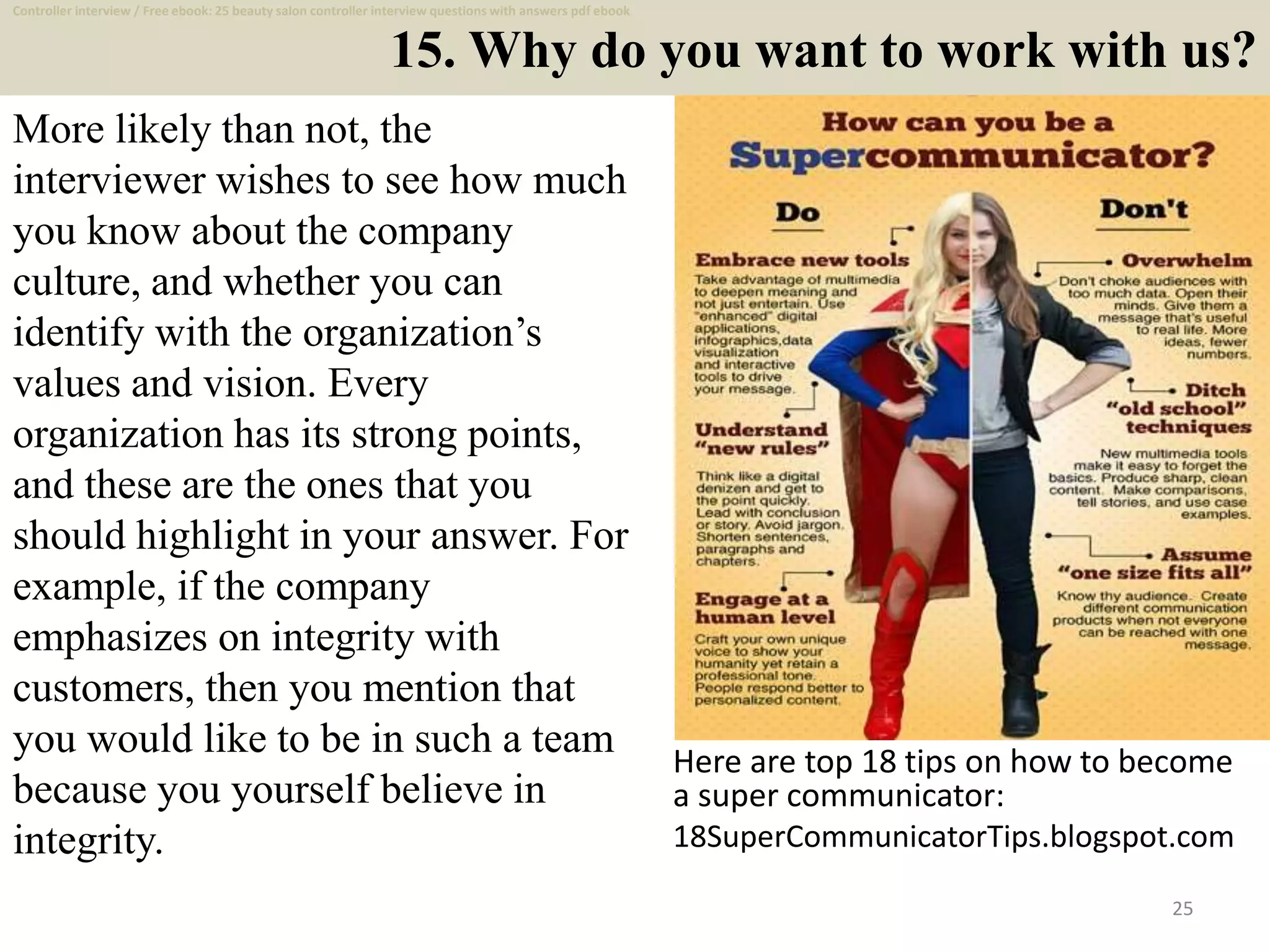 15. Why do you want to work with us?
25
More likely than not, the
interviewer wishes to see how much
you know about the company
culture, and whether you can
identify with the organization’s
values and vision. Every
organization has its strong points,
and these are the ones that you
should highlight in your answer. For
example, if the company
emphasizes on integrity with
customers, then you mention that
you would like to be in such a team
because you yourself believe in
integrity.
Here are top 18 tips on how to become
a super communicator:
18SuperCommunicatorTips.blogspot.com
Controller interview / Free ebook: 25 beauty salon controller interview questions with answers pdf ebook
 