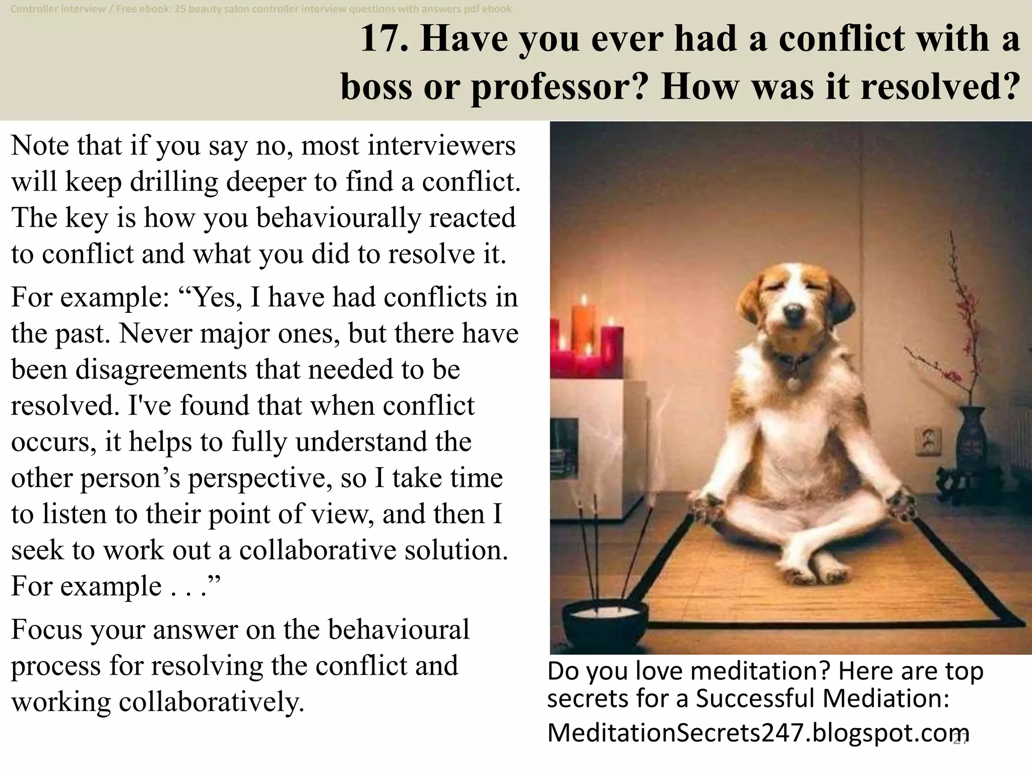17. Have you ever had a conflict with a
boss or professor? How was it resolved?
Note that if you say no, most interviewers
will keep drilling deeper to find a conflict.
The key is how you behaviourally reacted
to conflict and what you did to resolve it.
For example: “Yes, I have had conflicts in
the past. Never major ones, but there have
been disagreements that needed to be
resolved. I've found that when conflict
occurs, it helps to fully understand the
other person’s perspective, so I take time
to listen to their point of view, and then I
seek to work out a collaborative solution.
For example . . .”
Focus your answer on the behavioural
process for resolving the conflict and
working collaboratively.
27
Do you love meditation? Here are top
secrets for a Successful Mediation:
MeditationSecrets247.blogspot.com
Controller interview / Free ebook: 25 beauty salon controller interview questions with answers pdf ebook
 