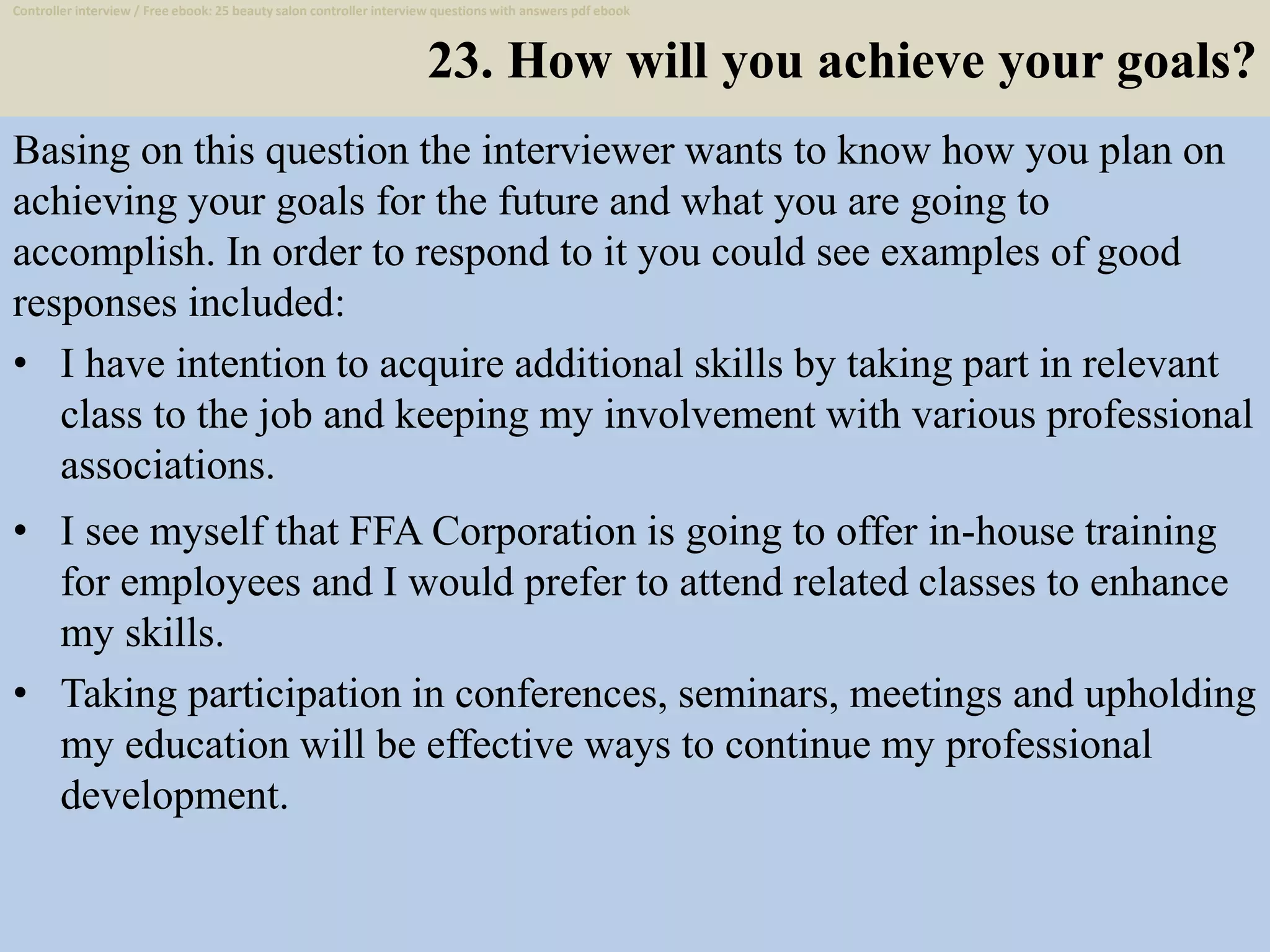 23. How will you achieve your goals?
Basing on this question the interviewer wants to know how you plan on
achieving your goals for the future and what you are going to
accomplish. In order to respond to it you could see examples of good
responses included:
• I have intention to acquire additional skills by taking part in relevant
class to the job and keeping my involvement with various professional
associations.
34
• I see myself that FFA Corporation is going to offer in-house training
for employees and I would prefer to attend related classes to enhance
my skills.
• Taking participation in conferences, seminars, meetings and upholding
my education will be effective ways to continue my professional
development.
Controller interview / Free ebook: 25 beauty salon controller interview questions with answers pdf ebook
 