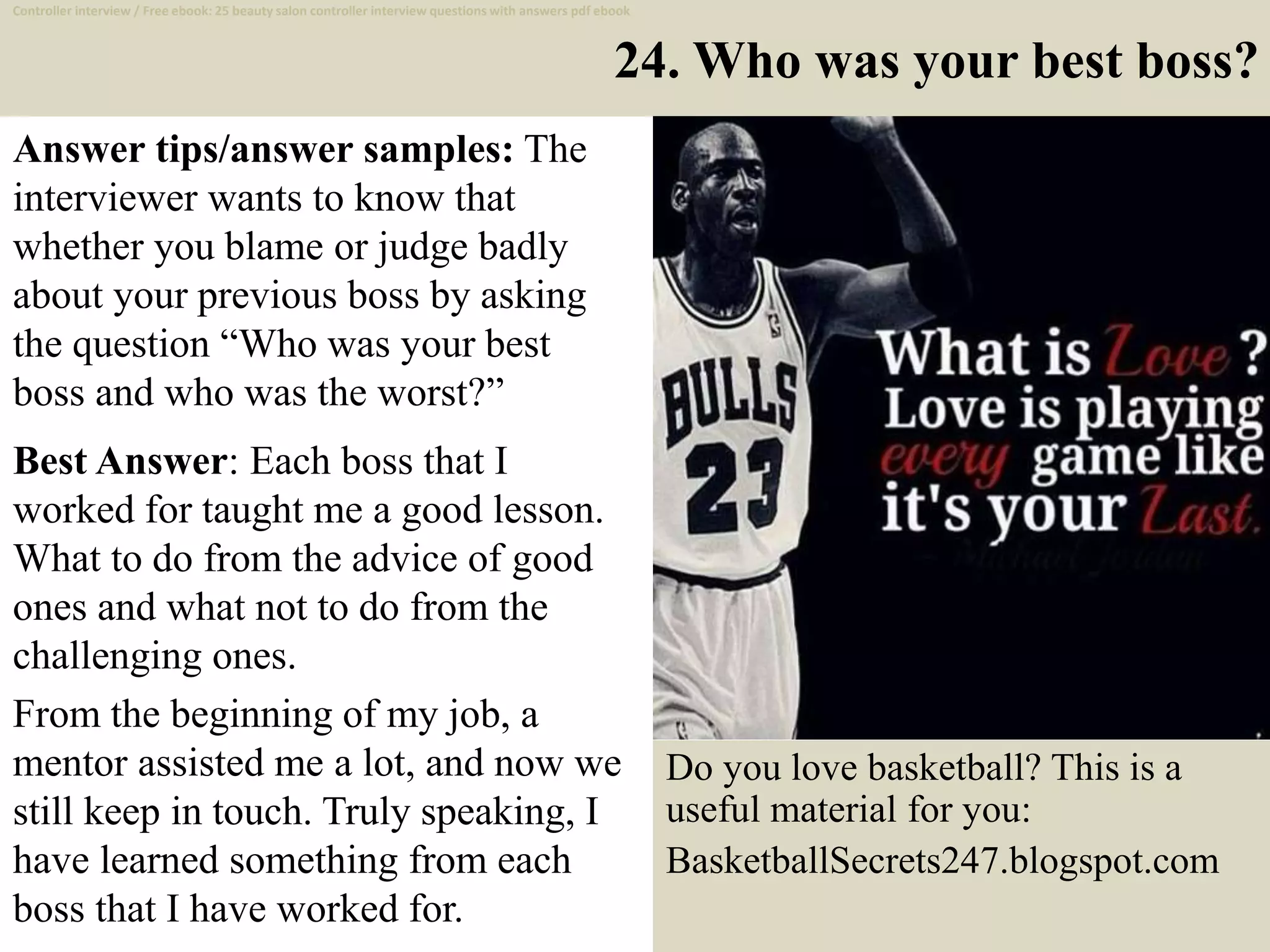 24. Who was your best boss?
Answer tips/answer samples: The
interviewer wants to know that
whether you blame or judge badly
about your previous boss by asking
the question “Who was your best
boss and who was the worst?”
Best Answer: Each boss that I
worked for taught me a good lesson.
What to do from the advice of good
ones and what not to do from the
challenging ones.
From the beginning of my job, a
mentor assisted me a lot, and now we
still keep in touch. Truly speaking, I
have learned something from each
boss that I have worked for. 35
Do you love basketball? This is a
useful material for you:
BasketballSecrets247.blogspot.com
Controller interview / Free ebook: 25 beauty salon controller interview questions with answers pdf ebook
 