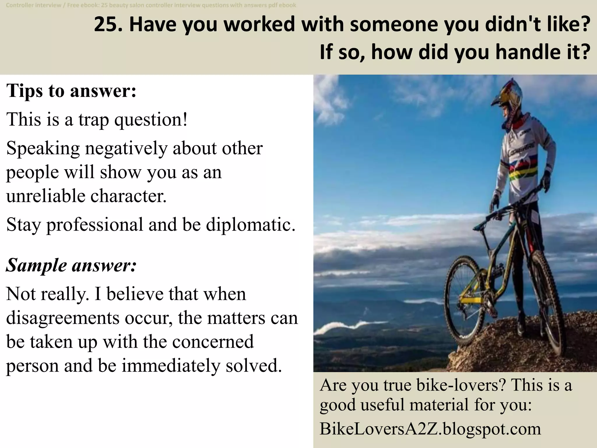25. Have you worked with someone you didn't like?
If so, how did you handle it?
Tips to answer:
This is a trap question!
Speaking negatively about other
people will show you as an
unreliable character.
Stay professional and be diplomatic.
Sample answer:
Not really. I believe that when
disagreements occur, the matters can
be taken up with the concerned
person and be immediately solved.
36
Controller interview / Free ebook: 25 beauty salon controller interview questions with answers pdf ebook
Are you true bike-lovers? This is a
good useful material for you:
BikeLoversA2Z.blogspot.com
 