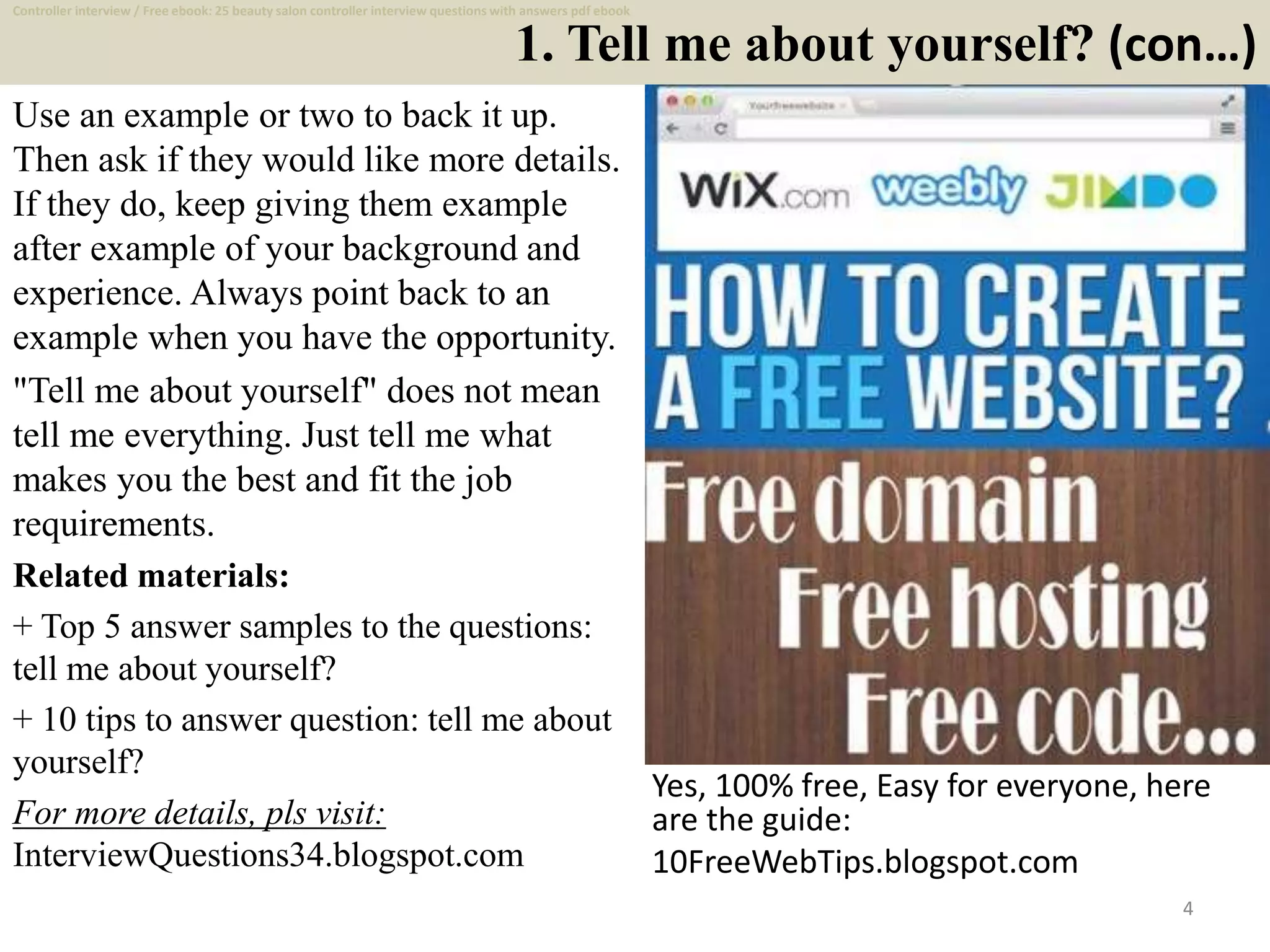 1. Tell me about yourself? (con…)
4
Use an example or two to back it up.
Then ask if they would like more details.
If they do, keep giving them example
after example of your background and
experience. Always point back to an
example when you have the opportunity.
"Tell me about yourself" does not mean
tell me everything. Just tell me what
makes you the best and fit the job
requirements.
Related materials:
+ Top 5 answer samples to the questions:
tell me about yourself?
+ 10 tips to answer question: tell me about
yourself?
For more details, pls visit:
InterviewQuestions34.blogspot.com
Yes, 100% free, Easy for everyone, here
are the guide:
10FreeWebTips.blogspot.com
Controller interview / Free ebook: 25 beauty salon controller interview questions with answers pdf ebook
 