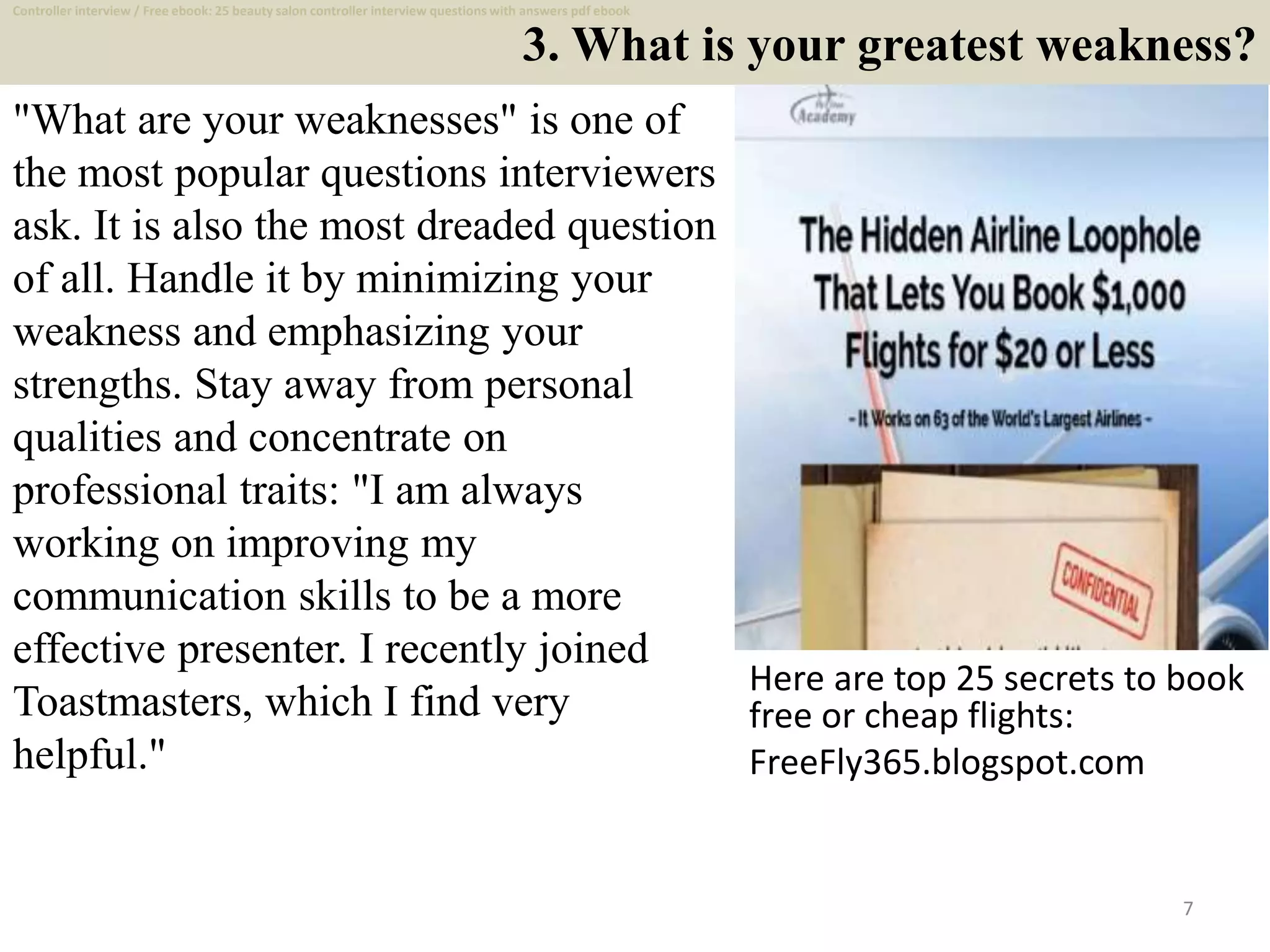 3. What is your greatest weakness?
"What are your weaknesses" is one of
the most popular questions interviewers
ask. It is also the most dreaded question
of all. Handle it by minimizing your
weakness and emphasizing your
strengths. Stay away from personal
qualities and concentrate on
professional traits: "I am always
working on improving my
communication skills to be a more
effective presenter. I recently joined
Toastmasters, which I find very
helpful."
Here are top 25 secrets to book
free or cheap flights:
FreeFly365.blogspot.com
7
Controller interview / Free ebook: 25 beauty salon controller interview questions with answers pdf ebook
 