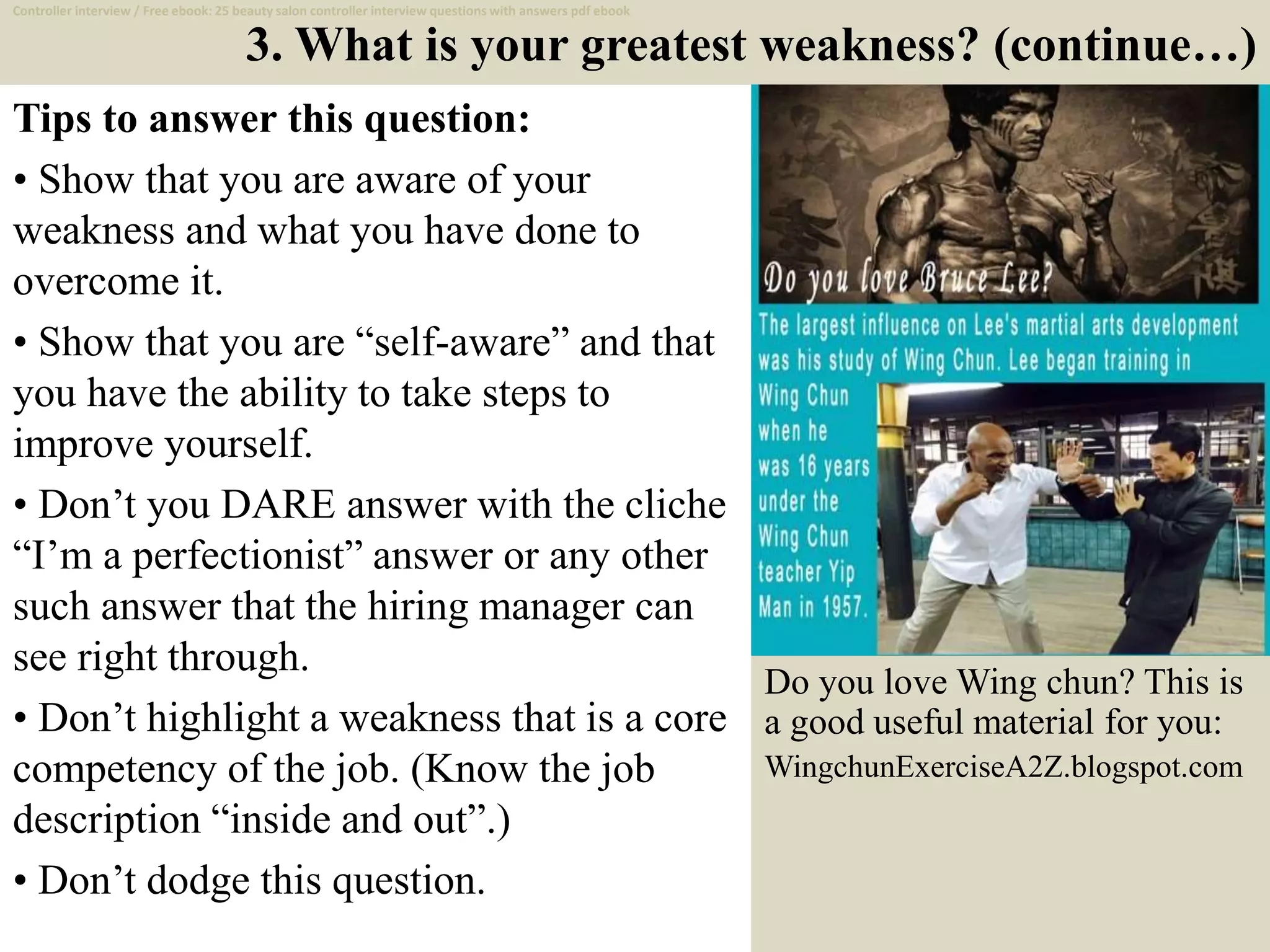 3. What is your greatest weakness? (continue…)
Tips to answer this question:
• Show that you are aware of your
weakness and what you have done to
overcome it.
• Show that you are “self-aware” and that
you have the ability to take steps to
improve yourself.
• Don’t you DARE answer with the cliche
“I’m a perfectionist” answer or any other
such answer that the hiring manager can
see right through.
• Don’t highlight a weakness that is a core
competency of the job. (Know the job
description “inside and out”.)
• Don’t dodge this question.
8
Controller interview / Free ebook: 25 beauty salon controller interview questions with answers pdf ebook
Do you love Wing chun? This is
a good useful material for you:
WingchunExerciseA2Z.blogspot.com
 