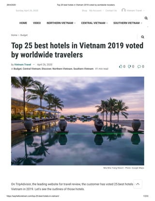 26/4/2020 Top 25 best hotels in Vietnam 2019 voted by worldwide travelers
https://sayhellovietnam.com/top-25-best-hotels-in-vietnam/ 1/233
Home  Budget
Top 25 best hotels in Vietnam 2019 voted
by worldwide travelers
Mia Nha Trang Resort - Photo: Google Maps
by Vietnam Travel — April 26, 2020
in Budget, Central Vietnam, Discover, Northern Vietnam, Southern Vietnam 41 min read
 0 0 0
On TripAdvisor, the leading website for travel review, the customer has voted 25 best hotels in
Vietnam in 2019. Let’s see the outlines of those hotels.

CENTRAL VIETNAM  SOUTHERN VIETNAM 

HOME VIDEO NORTHERN VIETNAM  CENTRAL VIETNAM  SOUTHERN VIETNAM 


Sunday, April 26, 2020 Shop My Account  Contact Us Vietnam Travel 
 