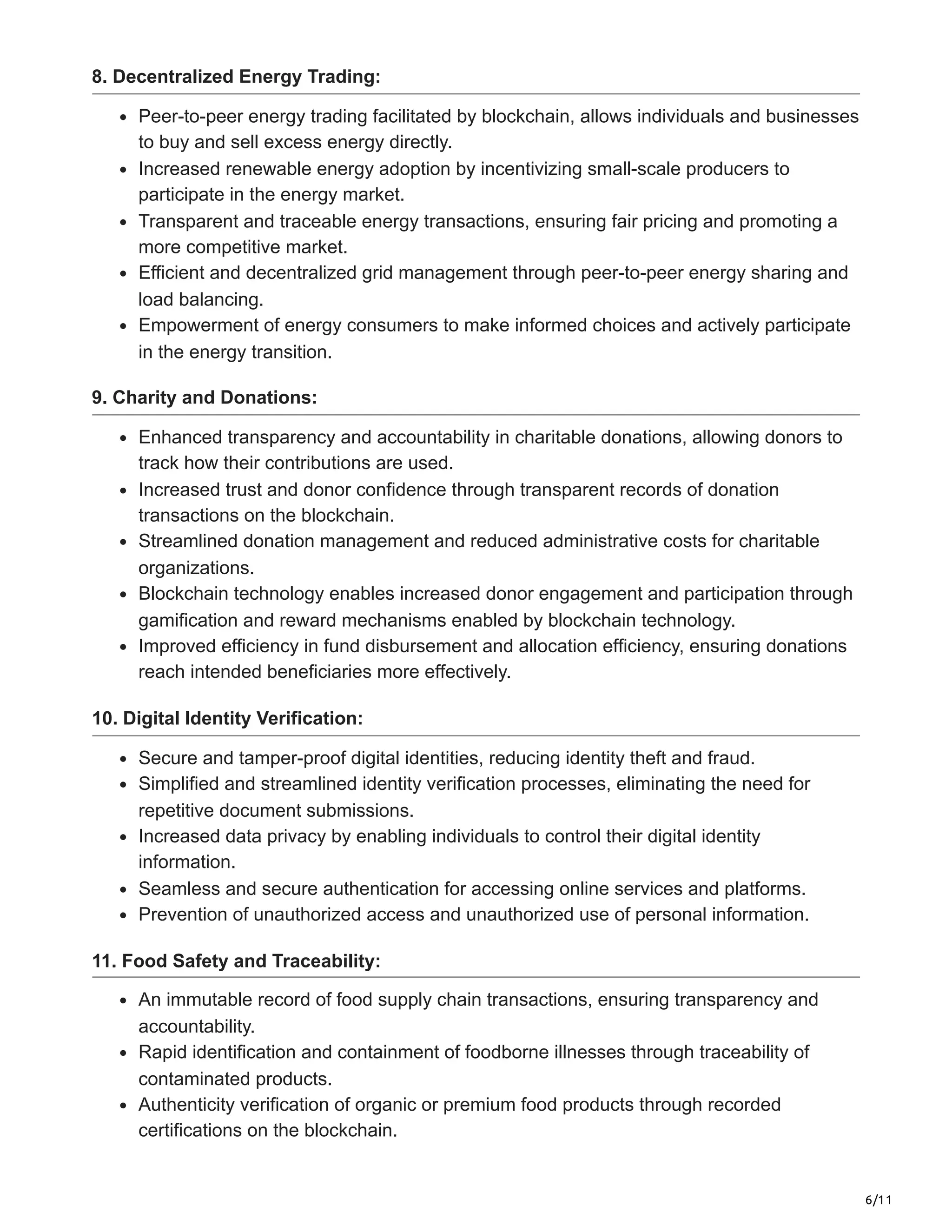 6/11
8. Decentralized Energy Trading:
Peer-to-peer energy trading facilitated by blockchain, allows individuals and businesses
to buy and sell excess energy directly.
Increased renewable energy adoption by incentivizing small-scale producers to
participate in the energy market.
Transparent and traceable energy transactions, ensuring fair pricing and promoting a
more competitive market.
Efficient and decentralized grid management through peer-to-peer energy sharing and
load balancing.
Empowerment of energy consumers to make informed choices and actively participate
in the energy transition.
9. Charity and Donations:
Enhanced transparency and accountability in charitable donations, allowing donors to
track how their contributions are used.
Increased trust and donor confidence through transparent records of donation
transactions on the blockchain.
Streamlined donation management and reduced administrative costs for charitable
organizations.
Blockchain technology enables increased donor engagement and participation through
gamification and reward mechanisms enabled by blockchain technology.
Improved efficiency in fund disbursement and allocation efficiency, ensuring donations
reach intended beneficiaries more effectively.
10. Digital Identity Verification:
Secure and tamper-proof digital identities, reducing identity theft and fraud.
Simplified and streamlined identity verification processes, eliminating the need for
repetitive document submissions.
Increased data privacy by enabling individuals to control their digital identity
information.
Seamless and secure authentication for accessing online services and platforms.
Prevention of unauthorized access and unauthorized use of personal information.
11. Food Safety and Traceability:
An immutable record of food supply chain transactions, ensuring transparency and
accountability.
Rapid identification and containment of foodborne illnesses through traceability of
contaminated products.
Authenticity verification of organic or premium food products through recorded
certifications on the blockchain.
 