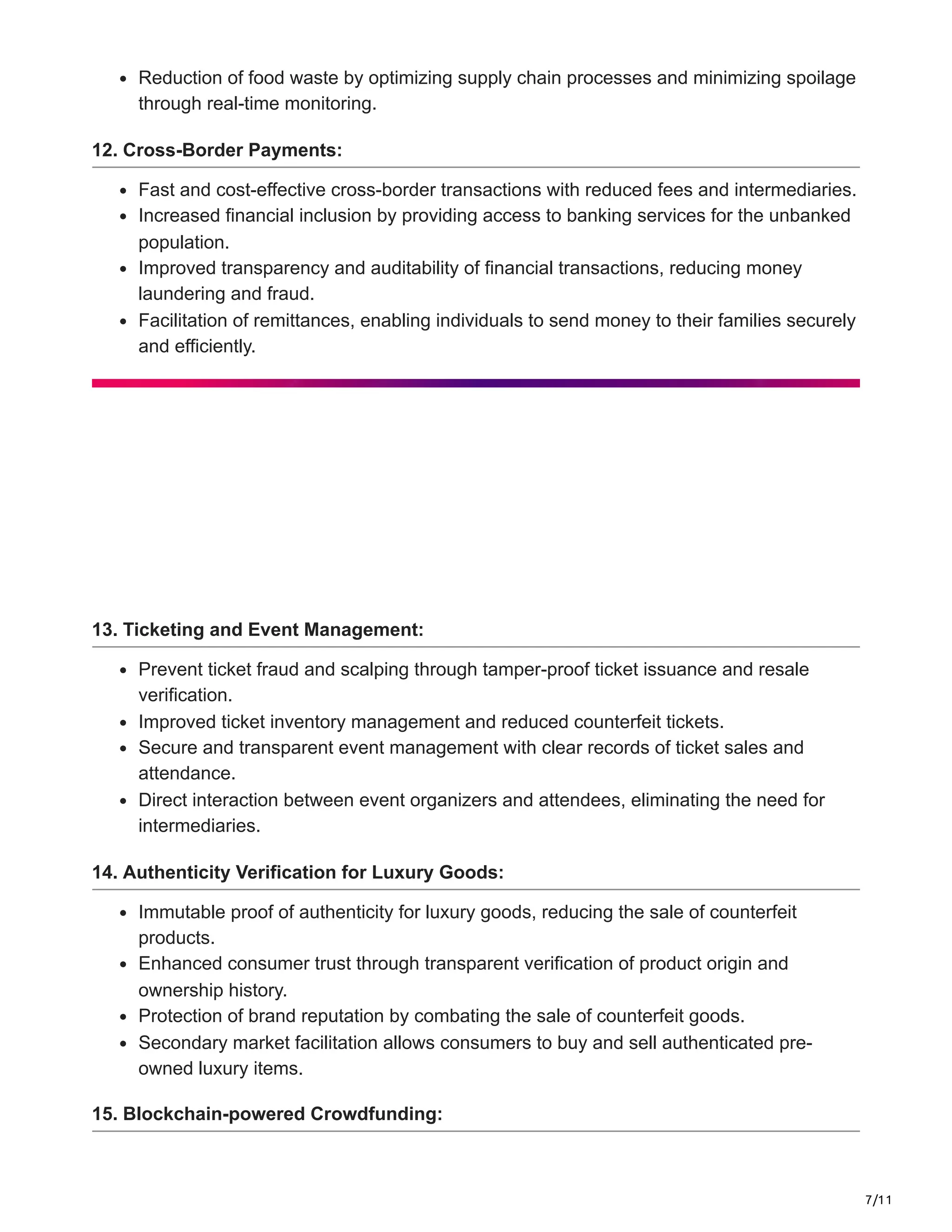 7/11
Reduction of food waste by optimizing supply chain processes and minimizing spoilage
through real-time monitoring.
12. Cross-Border Payments:
Fast and cost-effective cross-border transactions with reduced fees and intermediaries.
Increased financial inclusion by providing access to banking services for the unbanked
population.
Improved transparency and auditability of financial transactions, reducing money
laundering and fraud.
Facilitation of remittances, enabling individuals to send money to their families securely
and efficiently.
13. Ticketing and Event Management:
Prevent ticket fraud and scalping through tamper-proof ticket issuance and resale
verification.
Improved ticket inventory management and reduced counterfeit tickets.
Secure and transparent event management with clear records of ticket sales and
attendance.
Direct interaction between event organizers and attendees, eliminating the need for
intermediaries.
14. Authenticity Verification for Luxury Goods:
Immutable proof of authenticity for luxury goods, reducing the sale of counterfeit
products.
Enhanced consumer trust through transparent verification of product origin and
ownership history.
Protection of brand reputation by combating the sale of counterfeit goods.
Secondary market facilitation allows consumers to buy and sell authenticated pre-
owned luxury items.
15. Blockchain-powered Crowdfunding:
 