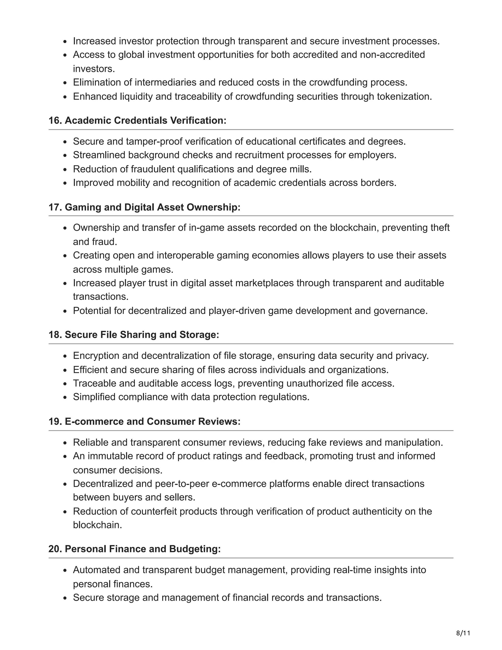 8/11
Increased investor protection through transparent and secure investment processes.
Access to global investment opportunities for both accredited and non-accredited
investors.
Elimination of intermediaries and reduced costs in the crowdfunding process.
Enhanced liquidity and traceability of crowdfunding securities through tokenization.
16. Academic Credentials Verification:
Secure and tamper-proof verification of educational certificates and degrees.
Streamlined background checks and recruitment processes for employers.
Reduction of fraudulent qualifications and degree mills.
Improved mobility and recognition of academic credentials across borders.
17. Gaming and Digital Asset Ownership:
Ownership and transfer of in-game assets recorded on the blockchain, preventing theft
and fraud.
Creating open and interoperable gaming economies allows players to use their assets
across multiple games.
Increased player trust in digital asset marketplaces through transparent and auditable
transactions.
Potential for decentralized and player-driven game development and governance.
18. Secure File Sharing and Storage:
Encryption and decentralization of file storage, ensuring data security and privacy.
Efficient and secure sharing of files across individuals and organizations.
Traceable and auditable access logs, preventing unauthorized file access.
Simplified compliance with data protection regulations.
19. E-commerce and Consumer Reviews:
Reliable and transparent consumer reviews, reducing fake reviews and manipulation.
An immutable record of product ratings and feedback, promoting trust and informed
consumer decisions.
Decentralized and peer-to-peer e-commerce platforms enable direct transactions
between buyers and sellers.
Reduction of counterfeit products through verification of product authenticity on the
blockchain.
20. Personal Finance and Budgeting:
Automated and transparent budget management, providing real-time insights into
personal finances.
Secure storage and management of financial records and transactions.
 