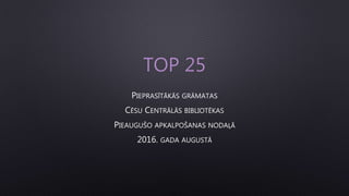 TOP 25
PIEPRASĪTĀKĀS GRĀMATAS
CĒSU CENTRĀLĀS BIBLIOTĒKAS
PIEAUGUŠO APKALPOŠANAS NODAĻĀ
2016. GADA AUGUSTĀ
 