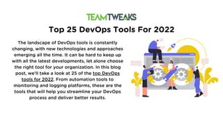 Top 25 DevOps Tools For 2022
The landscape of DevOps tools is constantly
changing, with new technologies and approaches
emerging all the time. It can be hard to keep up
with all the latest developments, let alone choose
the right tool for your organization. In this blog
post, we'll take a look at 25 of the top DevOps
tools for 2022. From automation tools to
monitoring and logging platforms, these are the
tools that will help you streamline your DevOps
process and deliver better results.
 